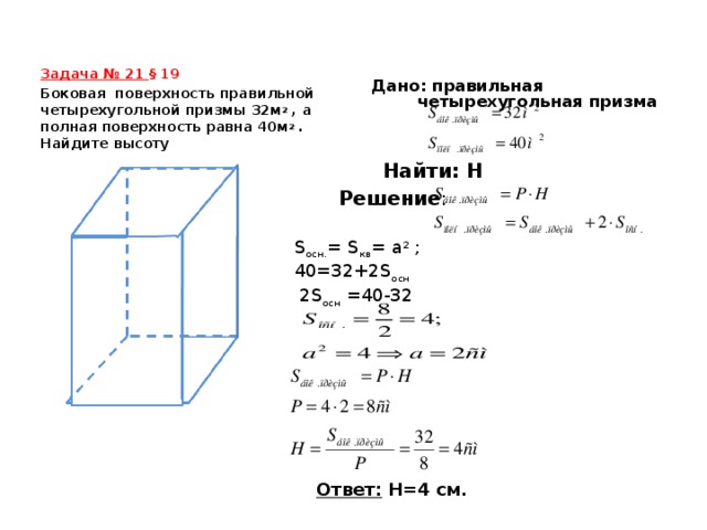 Задача № 21  § 19 Дано: правильная четырехугольная призма    Боковая поверхность правильной четырехугольной призмы 32м 2 , а полная поверхность равна 40м 2 . Найдите высоту Найти: Н Решение : S осн. = S кв = а 2 ; 40=32+2 S осн  2 S осн =40-32 Ответ:  Н=4 см.