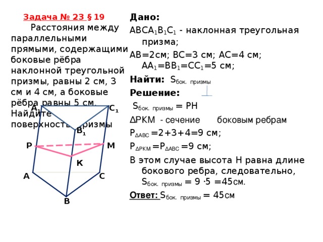 Дано: ABCA 1 B 1 C 1 - наклонная треугольная призма; AB =2см; BC =3 см; A С=4 см; А A 1 = BB 1 =С C 1 =5 см; Найти:  S бок.  призмы Решение:  S бок.  призмы = РН Δ РКМ - сечение боковым ребрам Р Δ АВС =2+3+4=9 см; Р Δ РКМ = Р Δ АВС =9 см; В этом случае высота Н равна длине бокового ребра, следовательно, S бок.  призмы = 9 ∙ 5 =45 см. Ответ: S бок.  призмы = 45 см Задача № 23  § 19   Расстояния между параллельными прямыми, содержащими боковые рёбра наклонной треугольной призмы, равны 2 см, 3 см и 4 см, а боковые рёбра равны 5 см. Найдите боковую поверхность призмы C 1 A 1 B 1 Р М К C A B