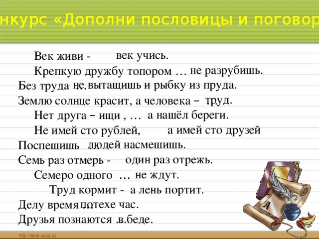 Конкурс «Дополни пословицы и поговорки» век учись.  Век живи -   Крепкую дружбу топором …  Без труда …   Землю солнце красит, а человека – …   Нет друга – ищи , …   Не имей сто рублей,  Поспешишь …  Семь раз отмерь -  Семеро одного …   Труд кормит - Делу время …   Друзья познаются …  не разрубишь. не вытащишь и рыбку из пруда. труд. а нашёл береги. а имей сто друзей людей насмешишь. один раз отрежь. не ждут. а лень портит. потехе час. в беде.