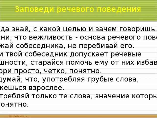 Заповеди речевого поведения 1.Всегда знай, с какой целью и зачем говоришь. 2. Помни, что вежливость - основа речевого поведения. 3. Уважай собеседника, не перебивай его. 4. Если твой собеседник допускает речевые погрешности, старайся помочь ему от них избавиться 5. Говори просто, четко, понятно. 6. Не думай, что, употребляя грубые слова, ты кажешься взрослее. 7. Употребляй только те слова, значение которых тебе понятно.