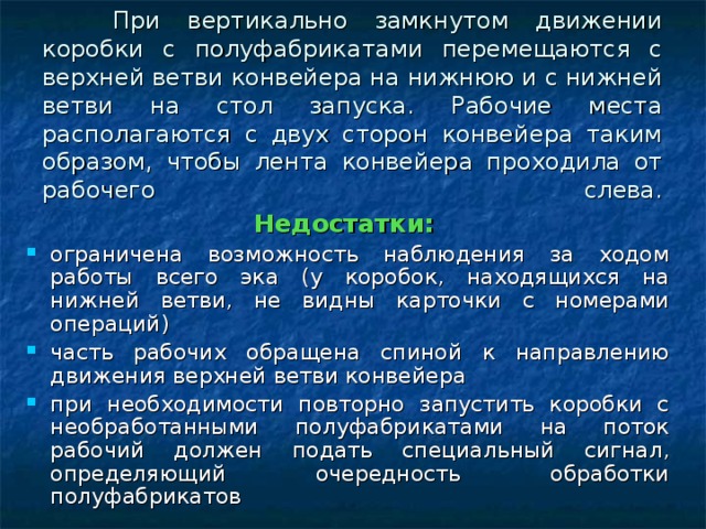 При вертикально замкнутом движении коробки с полуфабрикатами перемещаются с верхней ветви конвейера на нижнюю и с нижней ветви на стол запуска. Рабочие места располагаются с двух сторон конвейера таким образом, чтобы лента конвейера проходила от рабочего слева.   Недостатки: