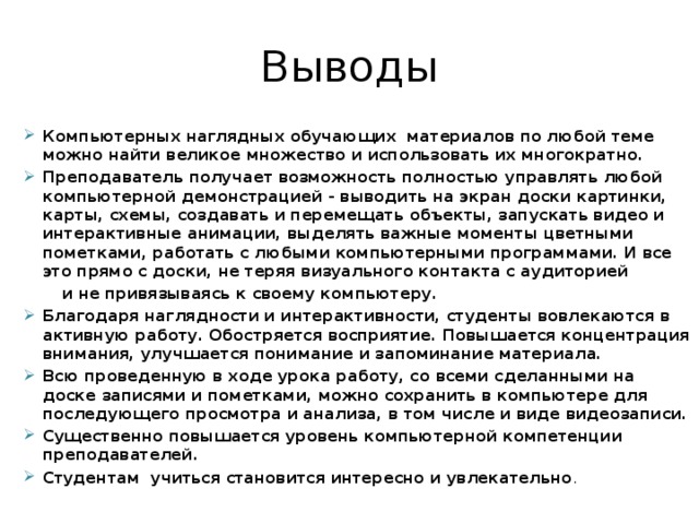 Выводы Компьютерных наглядных обучающих материалов по любой теме можно найти великое множество и использовать их многократно. Преподаватель получает возможность полностью управлять любой компьютерной демонстрацией - выводить на экран доски картинки, карты, схемы, создавать и перемещать объекты, запускать видео и интерактивные анимации, выделять важные моменты цветными пометками, работать с любыми компьютерными программами. И все это прямо с доски, не теряя визуального контакта с аудиторией  и не привязываясь к своему компьютеру.