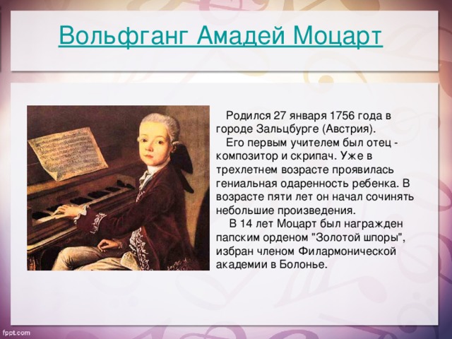 Вольфганг Амадей Моцарт  Родился 27 января 1756 года в городе Зальцбурге (Австрия).  Его первым учителем был отец - композитор и скрипач. Уже в трехлетнем возрасте проявилась гениальная одаренность ребенка. В возрасте пяти лет он начал сочинять небольшие произведения.  В 14 лет Моцарт был награжден папским орденом 