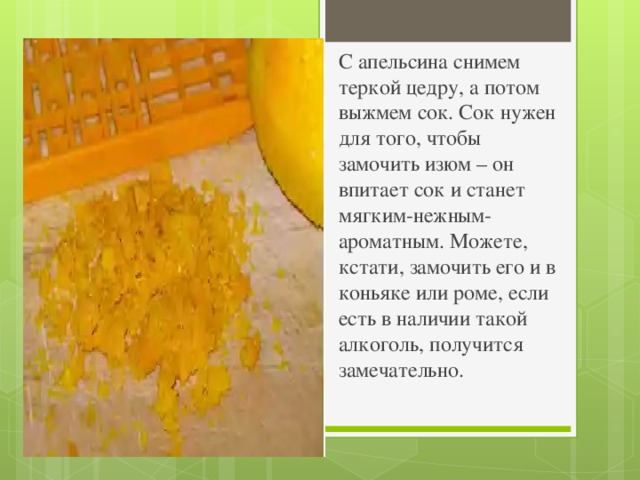 С апельсина снимем теркой цедру, а потом выжмем сок. Сок нужен для того, чтобы замочить изюм – он впитает сок и станет мягким-нежным-ароматным. Можете, кстати, замочить его и в коньяке или роме, если есть в наличии такой алкоголь, получится замечательно.