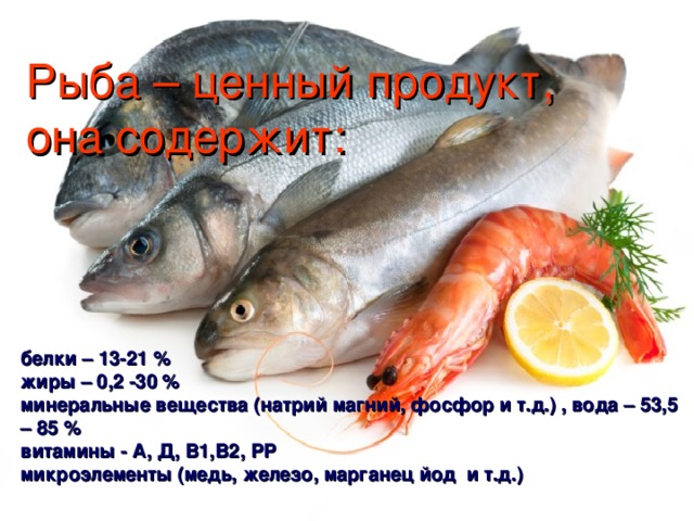Рыба – ценный продукт,  она содержит: белки – 13-21 % жиры – 0,2 -30 % минеральные вещества (натрий магний, фосфор и т.д.) , вода – 53,5 – 85 % витамины - А, Д, В1,В2, РР микроэлементы (медь, железо, марганец йод и т.д.)