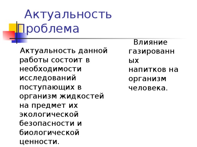 Актуальность Проблема  Актуальность данной работы состоит  в необходимости исследований поступающих в организм жидкостей на предмет их экологической безопасности и биологической ценности.  Влияние газированных напитков на организм человека.