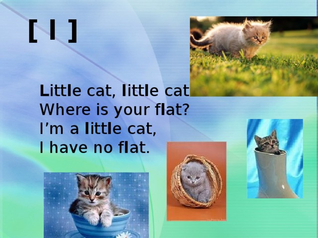 [ l ]  L itt l e cat, l itt l e cat  Where is your f l at?  I’m a l itt l e cat,  I have no f l at.