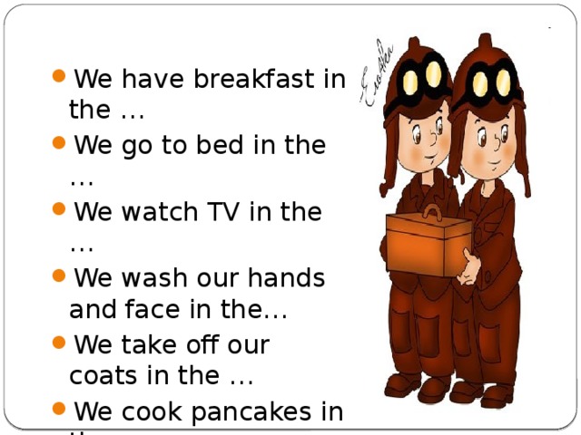 We have breakfast in the … We go to bed in the … We watch TV in the … We wash our hands and face in the… We take off our coats in the … We cook pancakes in the … We plant flowers in the … We fix our car in the …