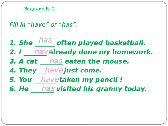 Задание № 2. Fill in “have” or “has”:  1. She ______ often played basketball. 2. I _______ already done my homework. 3. A cat _______ eaten the mouse. 4. They _______ just come. 5. You _______ taken my pencil ! 6. He _______ visited his granny today. has have has have have has