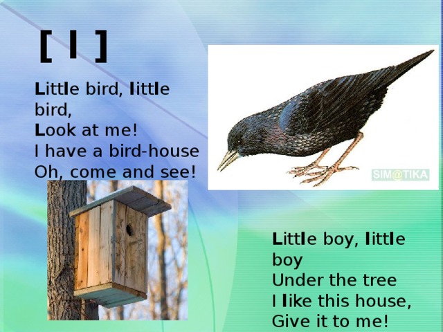 [ l ] L itt l e bird, l itt l e bird, L ook at me! I have a bird-house Oh, come and see! L itt l e boy, l itt l e boy Under the tree I l ike this house, Give it to me!