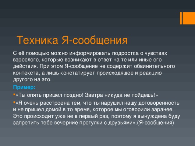 Техника Я-сообщения С её помощью можно информировать подростка о чувствах взрослого, которые возникают в ответ на те или иные его действия. При этом Я-сообщение не содержит обвинительного контекста, а лишь констатирует происходящее и реакцию другого на это. Пример: