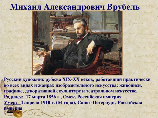 Михаил Александрович Врубель Русский художник рубежа XIX-XX веков, работавший практически во всех видах и жанрах изобразительного искусства: живописи, графике, декоративной скульптуре и театральном искусстве. Родился: 17 марта 1856 г., Омск, Российская империя Умер: 4 апреля 1910 г. (54 года), Санкт-Петербург, Российская империя