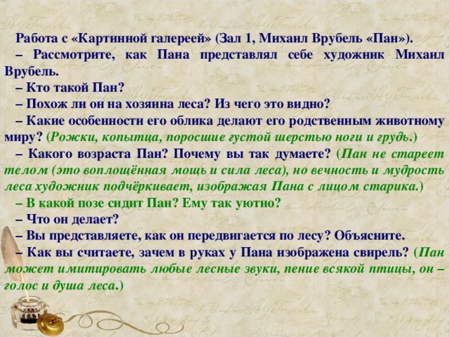 Работа с «Картинной галереей» (Зал 1, Михаил Врубель «Пан»). – Рассмотрите, как Пана представлял себе художник Михаил Врубель. – Кто такой Пан? – Похож ли он на хозяина леса? Из чего это видно? – Какие особенности его облика делают его родственным животному миру? ( Рожки, копытца, поросшие густой шерстью ноги и грудь .) – Какого возраста Пан? Почему вы так думаете? ( Пан не стареет телом (это воплощённая мощь и сила леса), но вечность и мудрость леса художник подчёркивает, изображая Пана с лицом старика. ) – В какой позе сидит Пан? Ему так уютно? – Что он делает? – Вы представляете, как он передвигается по лесу? Объясните. – Как вы считаете, зачем в руках у Пана изображена свирель? ( Пан может имитировать любые лесные звуки, пение всякой птицы, он – голос и душа леса .)