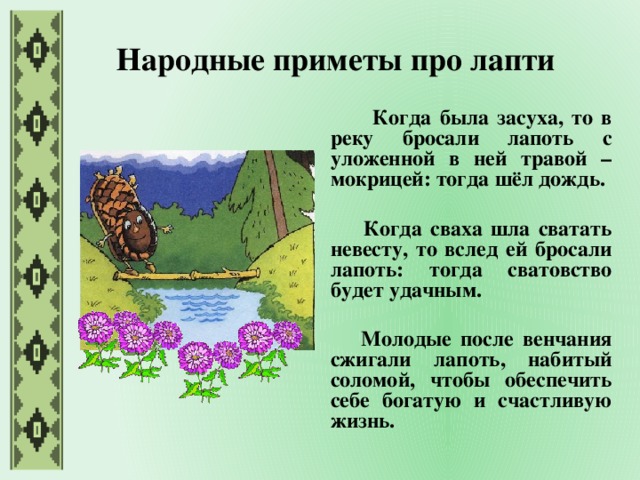 Народные приметы про лапти  Когда была засуха, то в реку бросали лапоть с уложенной в ней травой – мокрицей: тогда шёл дождь.   Когда сваха шла сватать невесту, то вслед ей бросали лапоть: тогда сватовство будет удачным.   Молодые после венчания сжигали лапоть, набитый соломой, чтобы обеспечить себе богатую и счастливую жизнь.