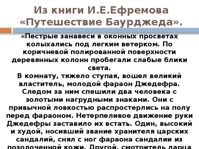 Из книги И.Е.Ефремова «Путешествие Баурджеда».   «Пестрые занавеси в оконных просветах колыхались под легким ветерком. По коричневой полированной поверхности деревянных колонн пробегали слабые блики света.  В комнату, тяжело ступая, вошел великий властитель, молодой фараон Джедефра. Следом за ним спешили два человека с золотыми нагрудными знаками. Они с привычной ловкостью распростерлись на полу перед фараоном. Нетерпеливое движение руки Джедефры заставило их встать. Один, высокий и худой, носивший звание хранителя царских сандалий, снял с ног фараона сандалии из позолоченной кожи. Другой, смотритель ларца с притираниями, осторожно освободил Джедефру от тяжелого парика, прикрытого полосатым чехлом и двойной короной — пшентом, снял футляр, заменявший бороду. Фараон с облегчением провел ладонью по гладко выбритой голове».