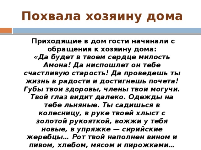 Похвала хозяину дома   Приходящие в дом гости начинали с обращения к хозяину дома: «Да будет в твоем сердце милость Амона! Да ниспошлет он тебе счастливую старость! Да проведешь ты жизнь в радости и достигнешь почета! Губы твои здоровы, члены твои могучи. Твой глаз видит далеко. Одежды на тебе льняные. Ты садишься в колесницу, в руке твоей хлыст с золотой рукояткой, вожжи у тебя новые, в упряжке — сирийские жеребцы… Рот твой наполнен вином и пивом, хлебом, мясом и пирожками… Ты нерушим, и враги твои падают. Что о тебе плохое сказали — не существует».