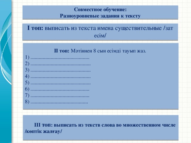 Совместное обучение:  Разноуровневые задания к тексту  І топ: выписать из текста имена существительные /зат есім /      ІІ топ: Мәтіннен 8 сын есімді тауып жаз. 1) ............................................ 2) ............................................. 3) ............................................. 4) ............................................. 5) ............................................. 6) ............................................ 7) ............................................ 8) ...........................................    ІІІ топ : выписать из текств слова во множественном числе /көптік жалғау/