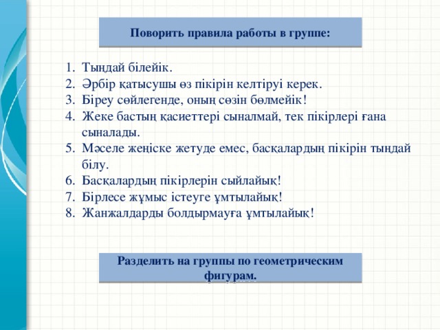 Поворить правила работы в группе:  Тыңдай білейік. Әрбір қатысушы өз пікірін келтіруі керек. Біреу сөйлегенде, оның сөзін бөлмейік! Жеке бастың қасиеттері сыналмай, тек пікірлері ғана сыналады. Мәселе жеңіске жетуде емес, басқалардың пікірін тыңдай білу. Басқалардың пікірлерін сыйлайық! Бірлесе жұмыс істеуге ұмтылайық! Жанжалдарды болдырмауға ұмтылайық!  Разделить на группы по геометрическим фигурам.