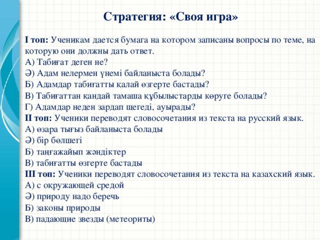 Стратегия: «Своя игра» І топ: Ученикам дается бумага на котором записаны вопросы по теме, на которую они должны дать ответ. А) Табиғат деген не? Ә) Адам нелермен үнемі байланыста болады? Б) Адамдар табиғатты қалай өзгерте бастады? В) Табиғаттан қандай тамаша құбылыстарды көруге болады? Г) Адамдар неден зардап щегеді, ауырады? ІІ топ: Ученики переводят словосочетания из текста на русский язык. А) өзара тығыз байланыста болады Ә) бір бөлшегі Б) таңғажайып жәндіктер В) табиғатты өзгерте бастады ІІІ топ: Ученики переводят словосочетания из текста на казахский язык. А) с оқружающей средой Ә) природу надо беречь Б) законы природы В) падающие звезды (метеориты)