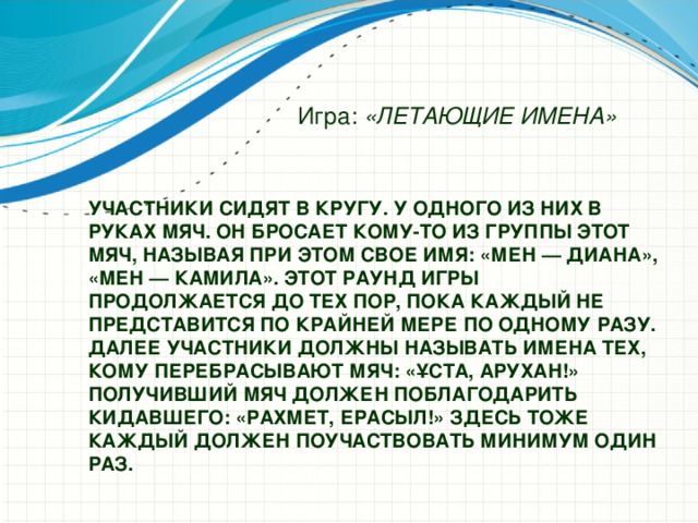 Игра: «ЛЕТАЮЩИЕ ИМЕНА» Участники сидят в кругу. У одного из них в руках мяч. Он бросает кому-то из группы этот мяч, называя при этом свое имя: «Мен — Диана», «Мен — Камила». Этот раунд игры  продолжается до тех пор, пока каждый не представится по крайней мере по одному разу.  Далее участники должны называть имена тех, кому перебрасывают мяч: «Ұста, Арухан!»  Получивший мяч должен поблагодарить кидавшего: «Рахмет, Ерасыл!» Здесь тоже каждый должен поучаствовать минимум один раз.