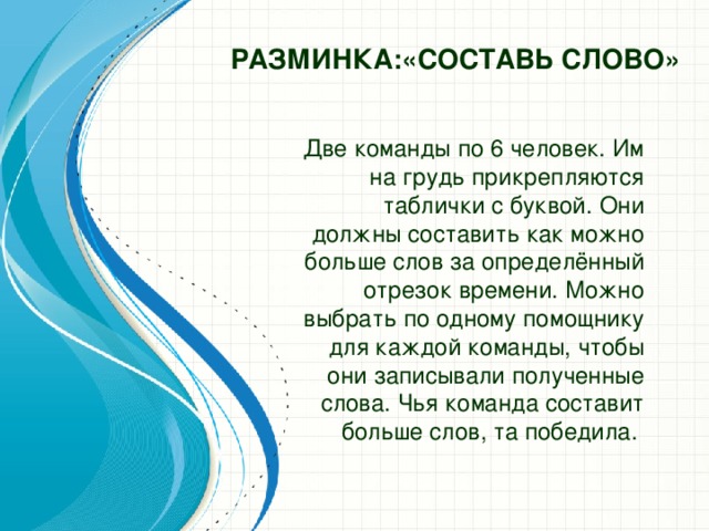 Разминка:«СОСТАВЬ СЛОВО»    Две команды по 6 человек. Им на грудь прикрепляются таблички с буквой. Они должны составить как можно больше слов за определённый отрезок времени. Можно выбрать по одному помощнику для каждой команды, чтобы они записывали полученные слова. Чья команда составит больше слов, та победила.