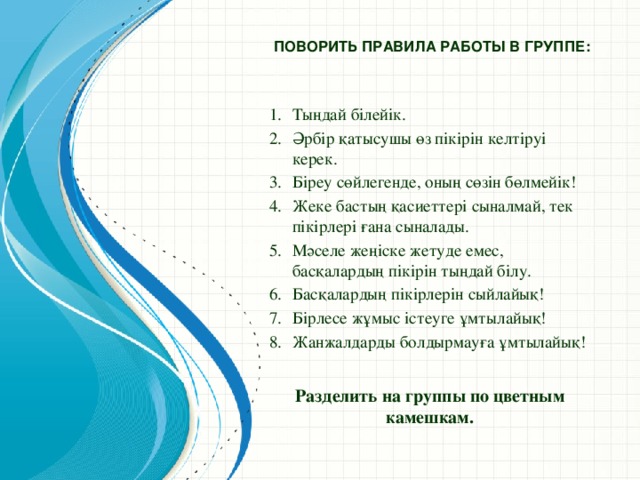 Поворить правила работы в группе:   Тыңдай білейік. Әрбір қатысушы өз пікірін келтіруі керек. Біреу сөйлегенде, оның сөзін бөлмейік! Жеке бастың қасиеттері сыналмай, тек пікірлері ғана сыналады. Мәселе жеңіске жетуде емес, басқалардың пікірін тыңдай білу. Басқалардың пікірлерін сыйлайық! Бірлесе жұмыс істеуге ұмтылайық! Жанжалдарды болдырмауға ұмтылайық! Разделить на группы по цветным камешкам.