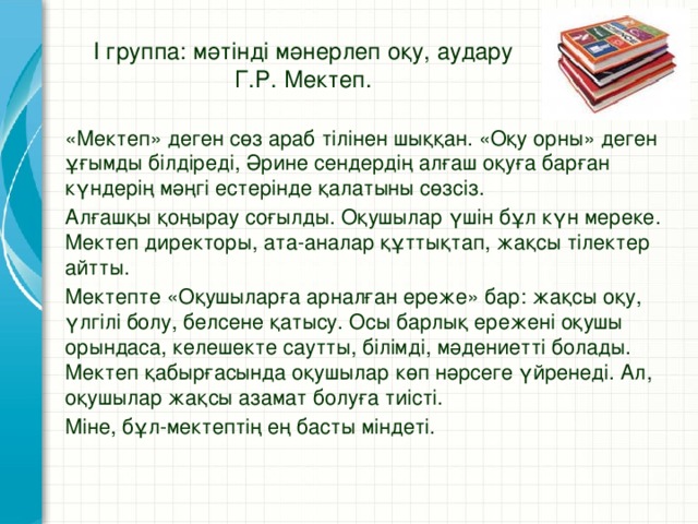 І группа: мәтінді мәнерлеп оқу, аудару  Г.Р. Мектеп. «Мектеп» деген сөз араб тілінен шыққан. «Оқу орны» деген ұғымды білдіреді, Әрине сендердің алғаш оқуға барған күндерің мәңгі естерінде қалатыны сөзсіз. Алғашқы қоңырау соғылды. Оқушылар үшін бұл күн мереке. Мектеп директоры, ата-аналар құттықтап, жақсы тілектер айтты. Мектепте «Оқушыларға арналған ереже» бар: жақсы оқу, үлгілі болу, белсене қатысу. Осы барлық ережені оқушы орындаса, келешекте саутты, білімді, мәдениетті болады. Мектеп қабырғасында оқушылар көп нәрсеге үйренеді. Ал, оқушылар жақсы азамат болуға тиісті. Міне, бұл-мектептің ең басты міндеті.