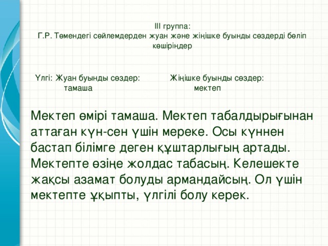 ІІІ группа:  Г.Р. Төмендегі сөйлемдерден жуан және жіңішке буынды сөздерді бөліп көшіріңдер   Үлгі: Жуан буынды сөздер: Жіңішке буынды сөздер: тамаша мектеп Мектеп өмірі тамаша. Мектеп табалдырығынан аттаған күн-сен үшін мереке. Осы күннен бастап білімге деген құштарлығың артады. Мектепте өзіңе жолдас табасың. Келешекте жақсы азамат болуды армандайсың. Ол үшін мектепте ұқыпты, үлгілі болу керек.