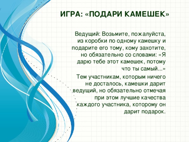 Игра: «Подари камешек» Ведущий: Возьмите, пожалуйста, из коробки по одному камешку и подарите его тому, кому захотите, но обязательно со словами: «Я дарю тебе этот камешек, потому что ты самый...» Тем участникам, которым ничего не досталось, камешки дарит ведущий, но обязательно отмечая при этом лучшие качества каждого участника, которому он дарит подарок.  