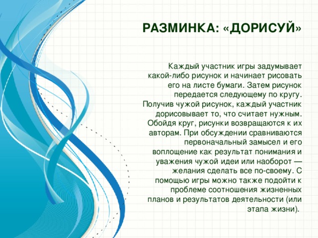 Разминка: «ДОРИСУЙ»   Каждый участник игры задумывает какой-либо рисунок и начинает рисовать его на листе бумаги. Затем рисунок передается следующему по кругу. Получив чужой рисунок, каждый участник дорисовывает то, что считает нужным. Обойдя круг, рисунки возвращаются к их авторам. При обсуждении сравниваются первоначальный замысел и его воплощение как результат понимания и уважения чужой идеи или наоборот — желания сделать все по-своему. С помощью игры можно также подойти к проблеме соотношения жизненных планов и результатов деятельности (или этапа жизни).