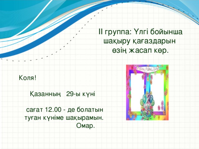 ІІ группа: Үлгі бойынша шақыру қағаздарын өзің жасап көр. Коля!  Қазанның 29-ы күні  сағат 12.00 - де болатын  туған күніме шақырамын.  Омар.