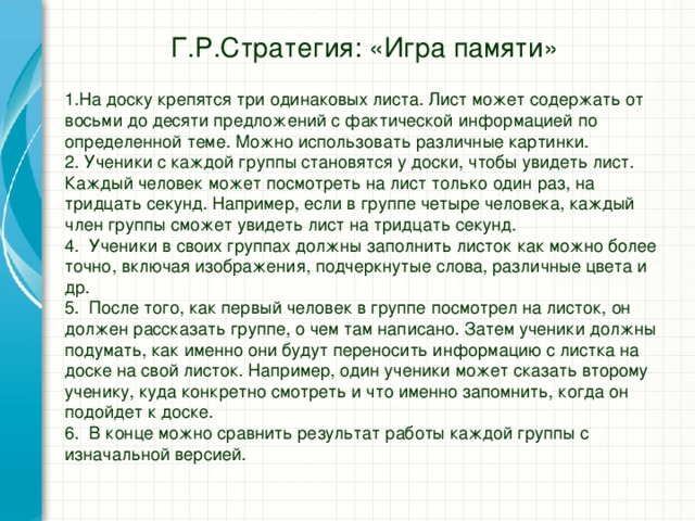 Г.Р.Стратегия: «Игра памяти» 1.На доску крепятся три одинаковых листа. Лист может содержать от восьми до десяти предложений с фактической информацией по определенной теме. Можно использовать различные картинки. 2. Ученики с каждой группы становятся у доски, чтобы увидеть лист. Каждый человек может посмотреть на лист только один раз, на тридцать секунд. Например, если в группе четыре человека, каждый член группы сможет увидеть лист на тридцать секунд. 4. Ученики в своих группах должны заполнить листок как можно более точно, включая изображения, подчеркнутые слова, различные цвета и др. 5. После того, как первый человек в группе посмотрел на листок, он должен рассказать группе, о чем там написано. Затем ученики должны подумать, как именно они будут переносить информацию с листка на доске на свой листок. Например, один ученики может сказать второму ученику, куда конкретно смотреть и что именно запомнить, когда он подойдет к доске. 6. В конце можно сравнить результат работы каждой группы с изначальной версией.