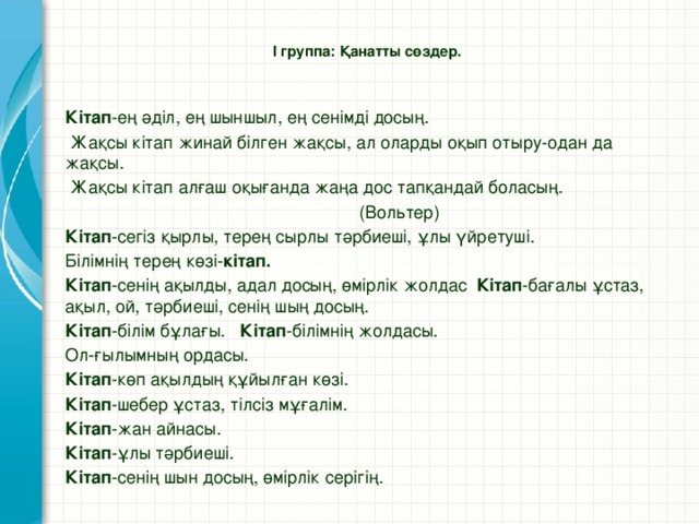 І группа: Қанатты сөздер.   Кітап -ең әділ, ең шыншыл, ең сенімді досың.  Жақсы кітап жинай білген жақсы, ал оларды оқып отыру-одан да жақсы.  Жақсы кітап алғаш оқығанда жаңа дос тапқандай боласың.  (Вольтер) Кітап -сегіз қырлы, терең сырлы тәрбиеші, ұлы үйретуші. Білімнің терең көзі- кітап. Кітап -сенің ақылды, адал досың, өмірлік жолдас Кітап -бағалы ұстаз, ақыл, ой, тәрбиеші, сенің шың досың. Кітап -білім бұлағы. Кітап -білімнің жолдасы. Ол-ғылымның ордасы. Кітап -көп ақылдың құйылған көзі. Кітап -шебер ұстаз, тілсіз мұғалім. Кітап -жан айнасы. Кітап -ұлы тәрбиеші. Кітап -сенің шын досың, өмірлік серігің.