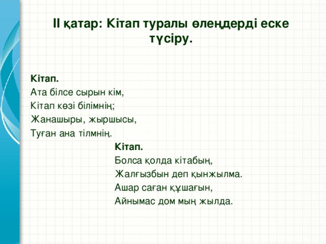 ІІ қатар: Кітап туралы өлеңдерді еске түсіру. Кітап. Ата білсе сырын кім, Кітап көзі білімнің; Жанашыры, жыршысы, Туған ана тілмнің.  Кітап.  Болса қолда кітабың,  Жалғызбын деп қынжылма.  Ашар саған құшағын,  Айнымас дом мың жылда.