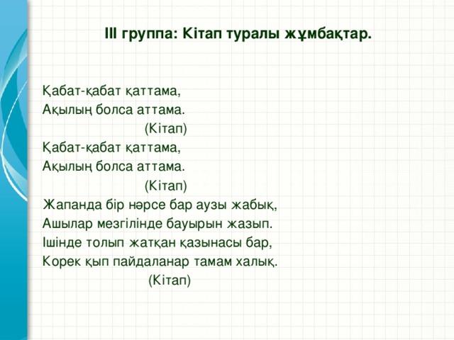 ІІІ группа: Кітап туралы жұмбақтар.   Қабат-қабат қаттама, Ақылың болса аттама.  (Кітап) Қабат-қабат қаттама, Ақылың болса аттама.  (Кітап) Жапанда бір нәрсе бар аузы жабық, Ашылар мезгілінде бауырын жазып. Ішінде толып жатқан қазынасы бар, Корек қып пайдаланар тамам халық.  (Кітап)