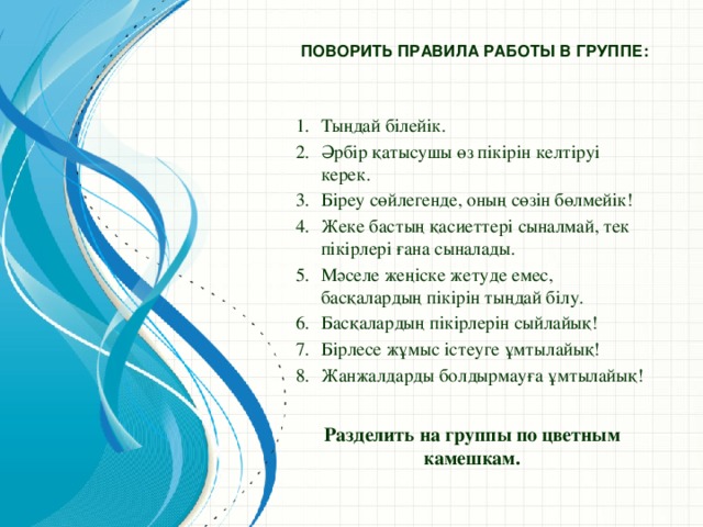 Поворить правила работы в группе:   Тыңдай білейік. Әрбір қатысушы өз пікірін келтіруі керек. Біреу сөйлегенде, оның сөзін бөлмейік! Жеке бастың қасиеттері сыналмай, тек пікірлері ғана сыналады. Мәселе жеңіске жетуде емес, басқалардың пікірін тыңдай білу. Басқалардың пікірлерін сыйлайық! Бірлесе жұмыс істеуге ұмтылайық! Жанжалдарды болдырмауға ұмтылайық! Разделить на группы по цветным камешкам.