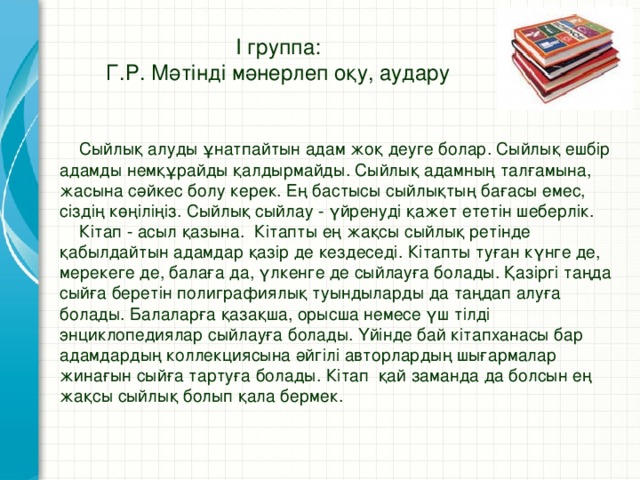 І группа:  Г.Р. Мәтінді мәнерлеп оқу, аудару  Сыйлық алуды ұнатпайтын адам жоқ деуге болар. Сыйлық ешбір адамды немқұрайды қалдырмайды. Сыйлық адамның талғамына, жасына сәйкес болу керек. Ең бастысы сыйлықтың бағасы емес, сіздің көңіліңіз. Сыйлық сыйлау - үйренуді қажет ететін шеберлік.   Кітап - асыл қазына. Кітапты ең жақсы сыйлық ретінде қабылдайтын адамдар қазір де кездеседі. Кітапты туған күнге де, мерекеге де, балаға да, үлкенге де сыйлауға болады. Қазіргі таңда сыйға беретін полиграфиялық туындыларды да таңдап алуға болады. Балаларға қазақша, орысша немесе үш тілді энциклопедиялар сыйлауға болады. Үйінде бай кітапханасы бар адамдардың коллекциясына әйгілі авторлардың шығармалар жинағын сыйға тартуға болады. Кітап қай заманда да болсын ең жақсы сыйлық болып қала бермек.