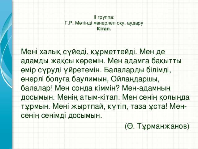 ІІ группа:  Г.Р. Мәтінді мәнерлеп оқу, аудару  Кітап.   Мені халық сүйеді, құрметтейді. Мен де адамды жақсы көремін. Мен адамға бақытты өмір сүруді үйретемін. Балаларды білімді, өнерлі болуға баулимын, Ойлаңдаршы, балалар! Мен сонда кіммін? Мен-адамның досымын. Менің атым-кітап. Мен сенің қолыңда тұрмын. Мені жыртпай, күтіп, таза ұста! Мен-сенің сенімді досымын.  (Ө. Тұрманжанов)