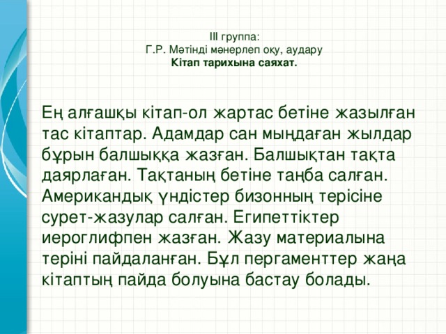 ІІІ группа:  Г.Р. Мәтінді мәнерлеп оқу, аудару  Кітап тарихына саяхат.   Ең алғашқы кітап-ол жартас бетіне жазылған тас кітаптар. Адамдар сан мыңдаған жылдар бұрын балшыққа жазған. Балшықтан тақта даярлаған. Тақтаның бетіне таңба салған. Американдық үндістер бизонның терісіне сурет-жазулар салған. Египеттіктер иероглифпен жазған. Жазу материалына теріні пайдаланған. Бұл пергаменттер жаңа кітаптың пайда болуына бастау болады.