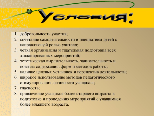 добровольность участия; сочетание самодеятельности и инициативы детей с направляющей ролью учителя; четкая организация и тщательная подготовка всех запланированных мероприятий; эстетическая выразительность, занимательность и новизна содержания, форм и методов работы; наличие целевых установок и перспектив деятельности; широкое использование методов педагогического стимулирования активности учащихся; гласность; привлечение учащихся более старшего возраста к подготовке и проведению мероприятий с учащимися более младшего возраста.