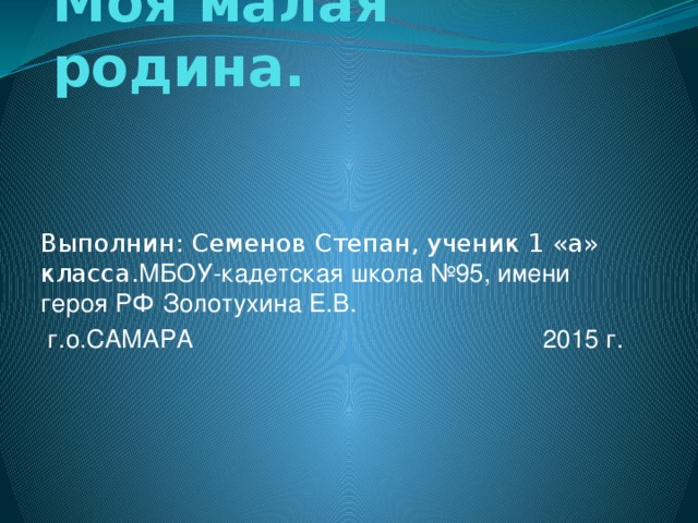 Моя малая родина. Выполнин: Семенов Степан, ученик 1 «а» класса. МБОУ-кадетская школа №95, имени героя РФ Золотухина Е.В.  г.о.САМАРА 2015 г.