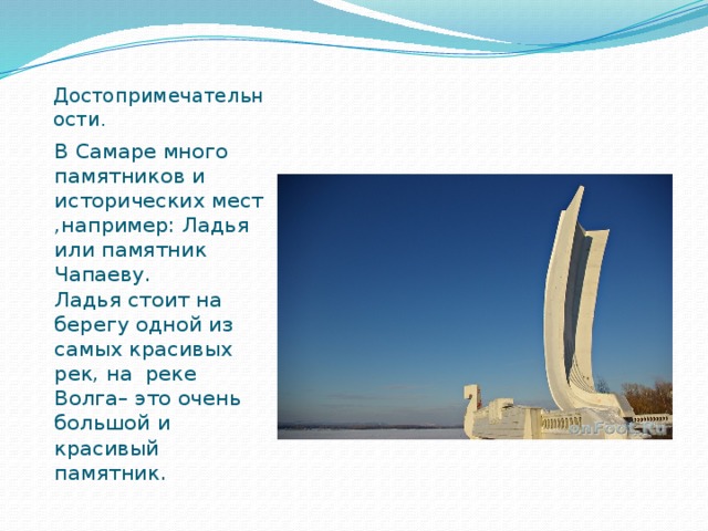 Достопримечательности. В Самаре много памятников и исторических мест ,например: Ладья или памятник Чапаеву. Ладья стоит на берегу одной из самых красивых рек, на реке Волга– это очень большой и красивый памятник.