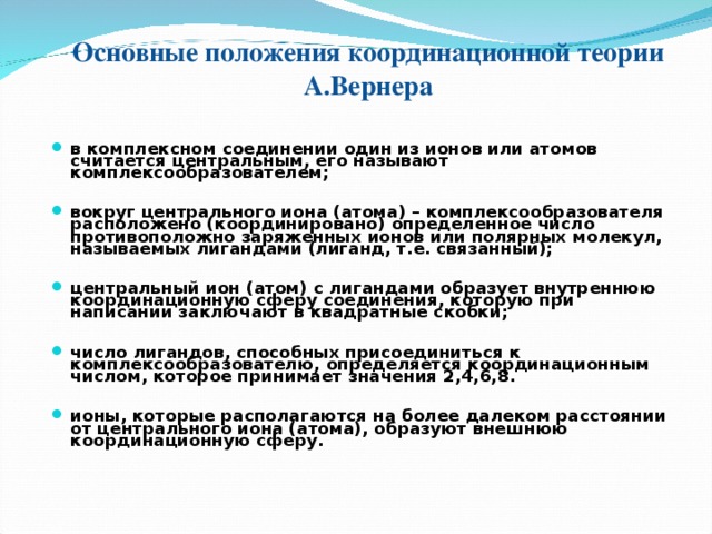 Основные положения координационной теории А.Вернера в комплексном соединении один из ионов или атомов считается центральным, его называют комплексообразователем;  вокруг центрального иона (атома) – комплексообразователя расположено (координировано) определенное число противоположно заряженных ионов или полярных молекул, называемых лигандами (лиганд, т.е. связанный);  центральный ион (атом) с лигандами образует внутреннюю координационную сферу соединения, которую при написании заключают в квадратные скобки;  число лигандов, способных присоединиться к комплексообразователю, определяется координационным числом, которое принимает значения 2,4,6,8.  ионы, которые располагаются на более далеком расстоянии от центрального иона (атома), образуют внешнюю координационную сферу.