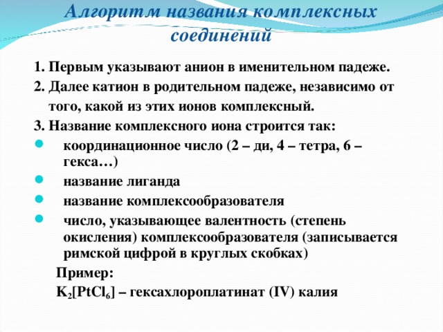 Алгоритм названия комплексных соединений 1. Первым указывают анион в именительном падеже. 2. Далее катион в родительном падеже, независимо от  того, какой из этих ионов комплексный. 3. Название комплексного иона строится так: координационное число (2 – ди, 4 – тетра, 6 – гекса…) название лиганда название комплексообразователя число, указывающее валентность (степень окисления) комплексообразователя (записывается римской цифрой в круглых скобках)  Пример:  K 2 [PtCl 6 ] – гексахлороплатинат ( IV) калия