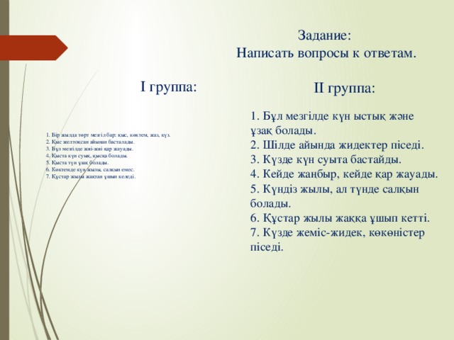 Задание:  Написать вопросы к ответам. І группа: ІІ группа: 1. Бір жылда төрт мезгіл бар: қыс, көктем, жаз, күз. 2. Қыс желтоқсан айынан басталады. 3. Бұл мезгілде жиі-жиі қар жауады. 4. Қыста күн суық, қысқа болады. 5. Қыста түн ұзақ болады. 6. Көктемде күн жылы, салқын емес. 7. Құстар жылы жақтан ұшып келеді. 1. Бұл мезгілде күн ыстық және ұзақ болады. 2. Шілде айында жидектер піседі. 3. Күзде күн суыта бастайды. 4. Кейде жаңбыр, кейде қар жауады. 5. Күндіз жылы, ал түнде салқын болады. 6. Құстар жылы жаққа ұшып кетті. 7. Күзде жеміс-жидек, көкөністер піседі.