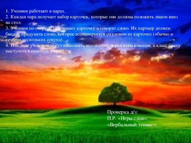 1. Ученики работают в парах. 2. Каждая пара получает набор карточек, которые они должны положить лицом вниз на стол. 3. Ученики по очереди поднимают карточку и говорят слово. Их партнер должен быстро придумать слово, которое ассоциируется со словом на карточке (обычно в течение нескольких секунд). 4. Или двое учеников могут выполнять это задание перед всем классом, а класс будет выступать в качестве жюри.   Проверка д/з:  П.Р. «Игры слов».  «Вербальный теннис».