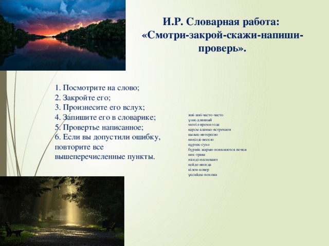 И.Р. Словарная работа:  «Смотри-закрой-скажи-напиши-проверь».   жиі-жиі-часто-часто ұзақ-длинный мезгіл-время года қарсы аламыз-встречаем қызық-интересно көңілді-весело   құрғақ-сухо бүршік жарып-появляются почки көк-трава піседі-поспевают кейде-иногда кілем-ковер ұқсайды-похожа 1. Посмотрите на слово; 2. Закройте его; 3. Произнесите его вслух; 4. Запишите его в словарике; 5. Провертье написанное; 6. Если вы допустили ошибку, повторите все вышеперечисленные пункты.