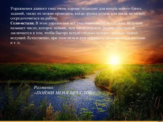 Упражнения данного типа очень хорошо подходят для начала нового блока заданий, также их можно проводить, когда группа устала или никак не может сосредоточиться на работе. Сели-встали. В этом упражнении все участники сидят на стульях. Ведущий называет число, которое меньше, чем число игроков. Задача участников заключается в том, чтобы быстро встало столько человек, сколько назвал ведущий. Естественно, при этом нельзя разговаривать, обмениваться жестами и т. п. Разминка:  «ПОЙМИ МЕНЯ БЕЗ СЛОВ»