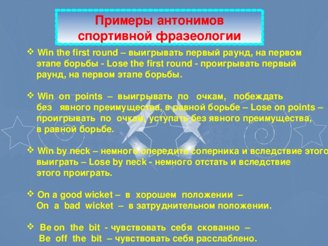 Примеры антонимов спортивной фразеологии  Win the first round – выигрывать первый раунд, на первом  этапе борьбы -  Lose the first round - проигрывать первый  раунд, на первом этапе борьбы.   Win on points – выигрывать по очкам, побеждать  без явного преимущества, в равной борьбе – Lose on points –  проигрывать по очкам, уступать без явного преимущества,  в равной борьбе.   Win by neck – немного опередить соперника и вследствие этого  выиграть – Lose by neck - немного отстать и вследствие  этого проиграть.   On a good wicket – в  хорошем  положении –  On a bad wicket – в  затруднительном положении.   Be on the bit - чувствовать  себя  скованно –  Be off the bit –  чувствовать себя расслаблено.