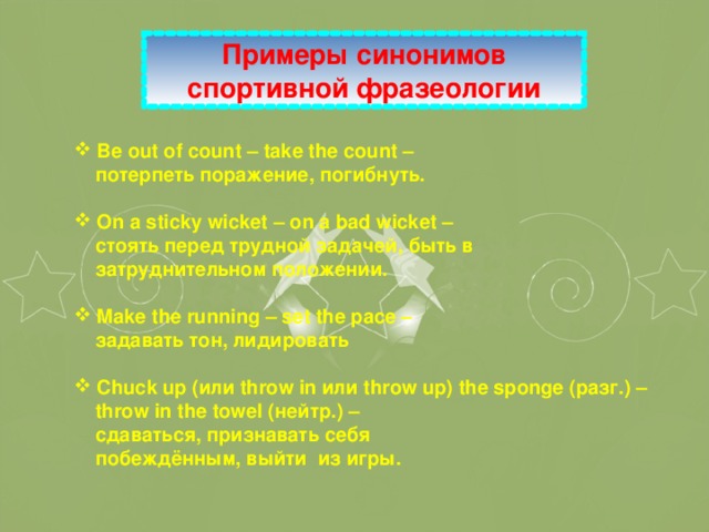 Примеры синонимов спортивной фразеологии  Be out of count – take the count –  потерпеть поражение, погибнуть.   On a sticky wicket – on a bad wicket –  стоять перед трудной задачей, быть в  затруднительном положении.   Make the running – set the pace –  задавать  тон , лидировать   Chuck up ( или throw in или throw up) the sponge ( разг .) –  throw in the towel ( нейтр .) –  сдаваться, признавать себя  побеждённым, выйти из игры.